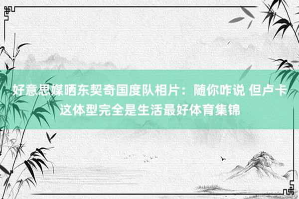 好意思媒晒东契奇国度队相片：随你咋说 但卢卡这体型完全是生活最好体育集锦