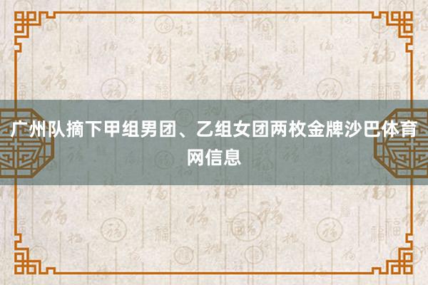 广州队摘下甲组男团、乙组女团两枚金牌沙巴体育网信息