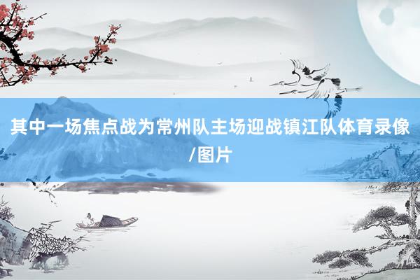其中一场焦点战为常州队主场迎战镇江队体育录像/图片