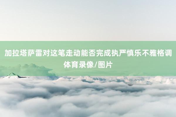 加拉塔萨雷对这笔走动能否完成执严慎乐不雅格调体育录像/图片