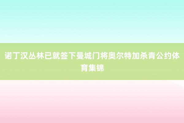 诺丁汉丛林已就签下曼城门将奥尔特加杀青公约体育集锦
