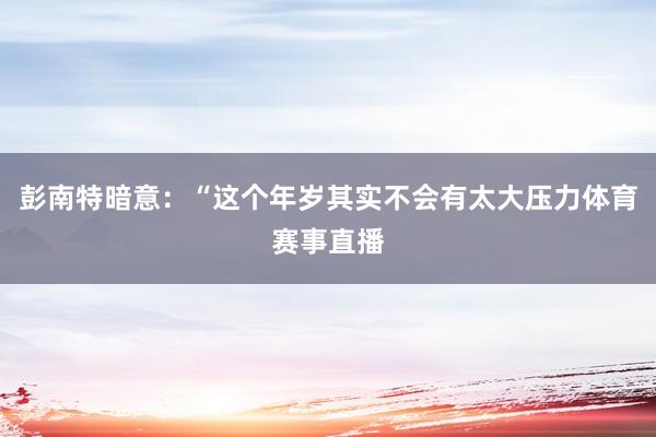 彭南特暗意:“这个年岁其实不会有太大压力体育赛事直播