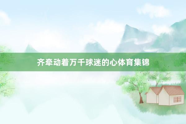 齐牵动着万千球迷的心体育集锦