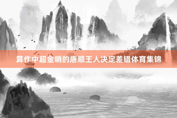 算作中超金哨的唐顺王人决定差错体育集锦