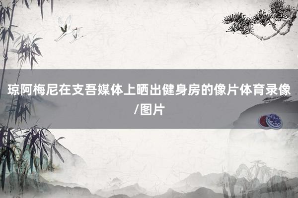琼阿梅尼在支吾媒体上晒出健身房的像片体育录像/图片