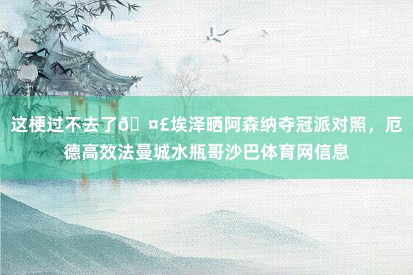 这梗过不去了🤣埃泽晒阿森纳夺冠派对照，厄德高效法曼城水瓶哥沙巴体育网信息