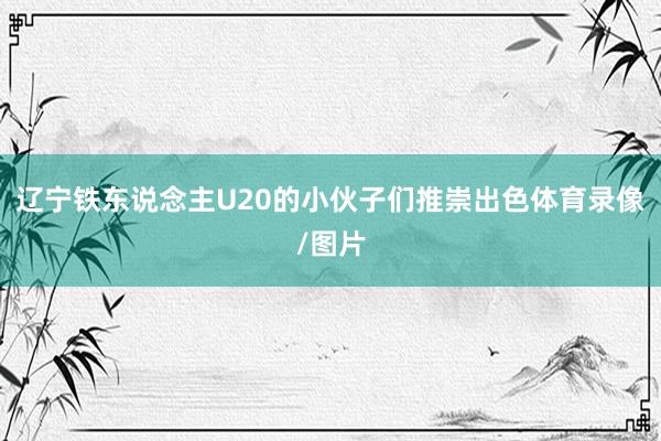辽宁铁东说念主U20的小伙子们推崇出色体育录像/图片