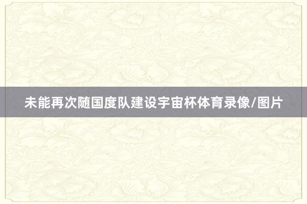未能再次随国度队建设宇宙杯体育录像/图片
