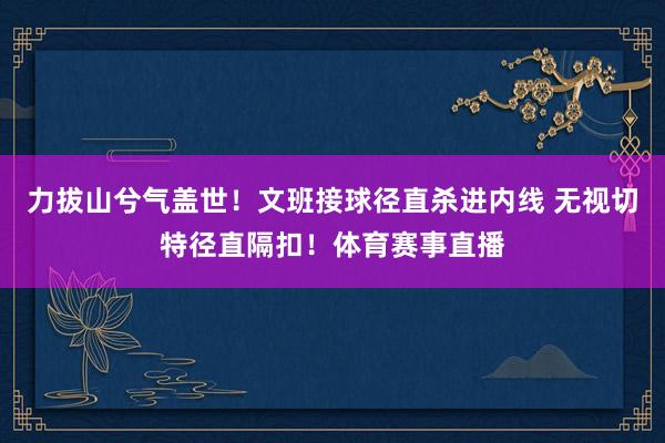 力拔山兮气盖世！文班接球径直杀进内线 无视切特径直隔扣！体育赛事直播