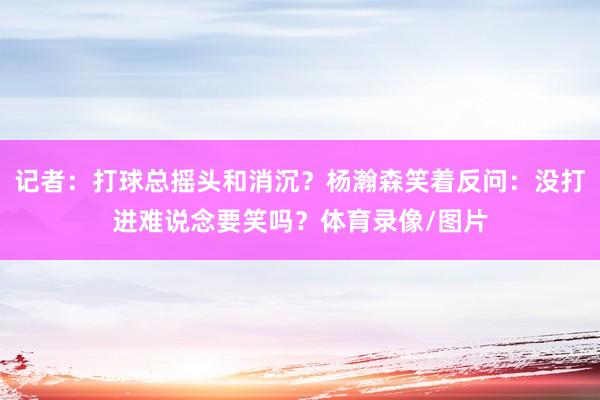 记者:打球总摇头和消沉?杨瀚森笑着反问:没打进难说念要笑吗?体育录像/图片