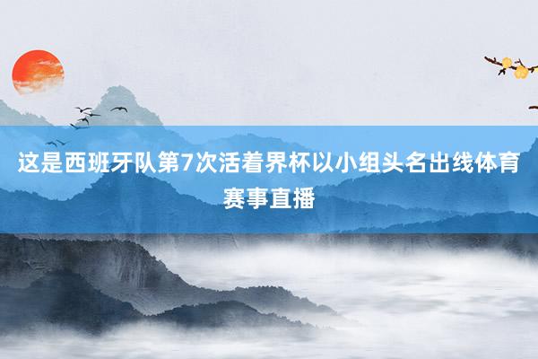 这是西班牙队第7次活着界杯以小组头名出线体育赛事直播